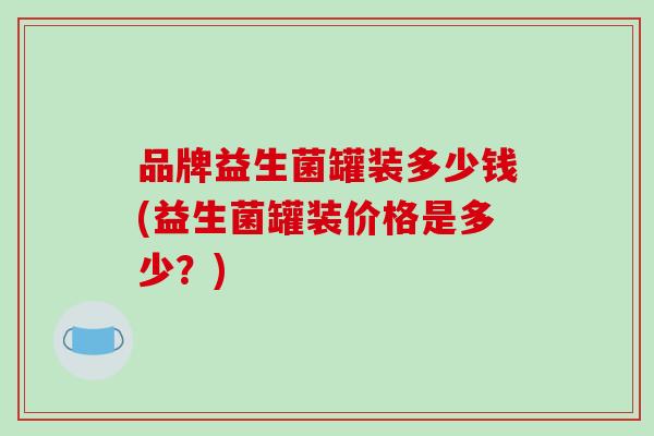 品牌益生菌罐装多少钱(益生菌罐装价格是多少?) 品牌益生菌罐装多少钱(益生菌罐装价格是多少?)