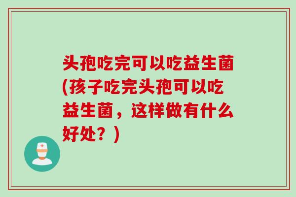 头孢吃完可以吃益生菌(孩子吃完头孢可以吃益生菌，这样做有什么好处？)