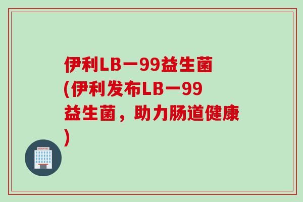 伊利LB一99益生菌(伊利发布LB一99益生菌，助力肠道健康)
