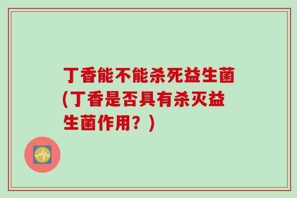 丁香能不能杀死益生菌(丁香是否具有杀灭益生菌作用？)