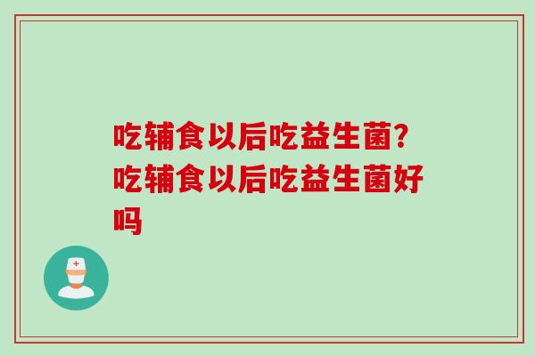 吃辅食以后吃益生菌？吃辅食以后吃益生菌好吗