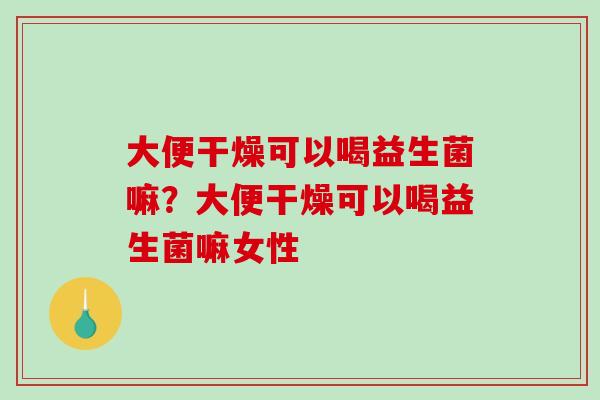 大便干燥可以喝益生菌嘛？大便干燥可以喝益生菌嘛女性