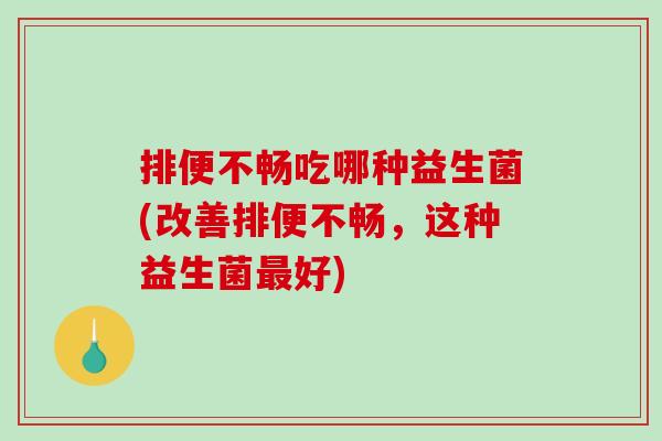 排便不畅吃哪种益生菌(改善排便不畅，这种益生菌最好)
