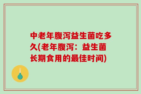 中老年腹泻益生菌吃多久(老年腹泻：益生菌长期食用的最佳时间)