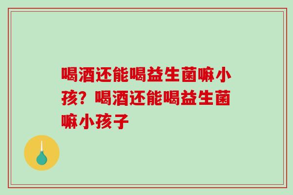 喝酒还能喝益生菌嘛小孩？喝酒还能喝益生菌嘛小孩子