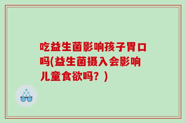 吃益生菌影响孩子胃口吗(益生菌摄入会影响儿童食欲吗？)