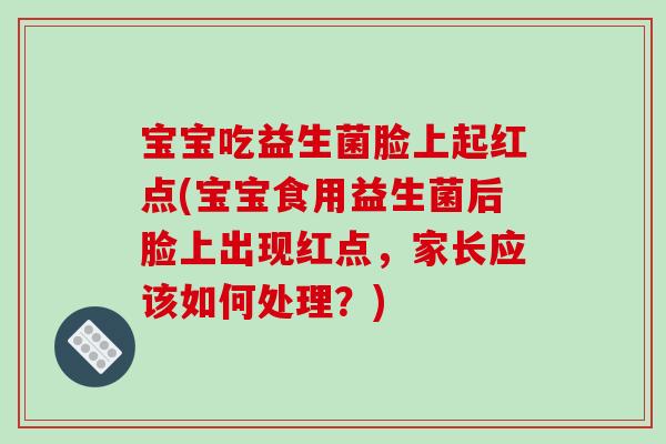 宝宝吃益生菌脸上起红点(宝宝食用益生菌后脸上出现红点，家长应该如何处理？)