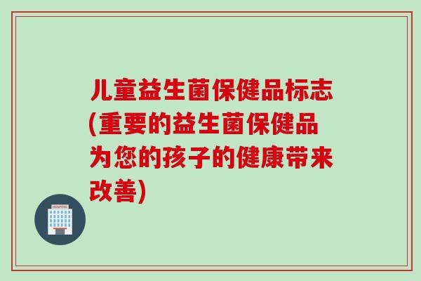 儿童益生菌保健品标志(重要的益生菌保健品为您的孩子的健康带来改善)