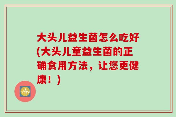 大头儿益生菌怎么吃好(大头儿童益生菌的正确食用方法，让您更健康！)