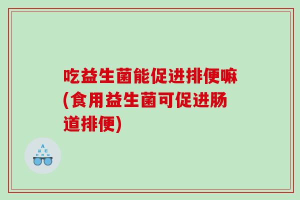 吃益生菌能促进排便嘛(食用益生菌可促进肠道排便)