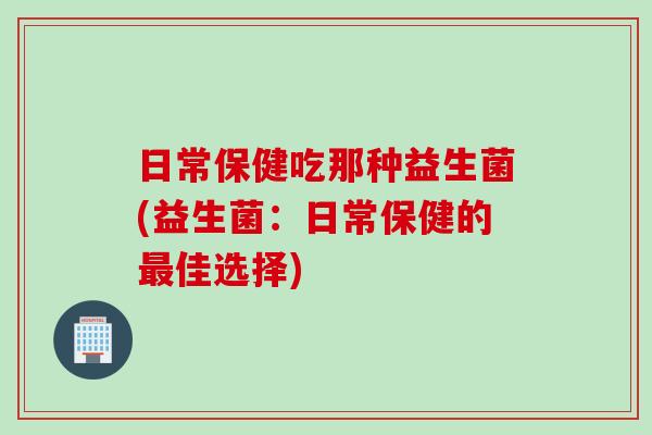 日常保健吃那种益生菌(益生菌：日常保健的最佳选择)