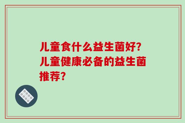 儿童食什么益生菌好？儿童健康必备的益生菌推荐？