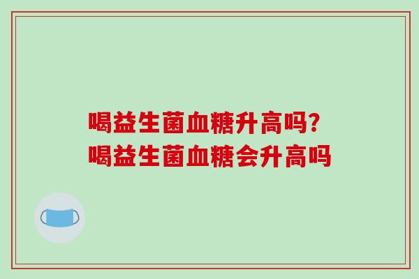 喝益生菌升高吗?喝益生菌会升高吗 喝益生菌升高吗?喝益生菌会升高吗