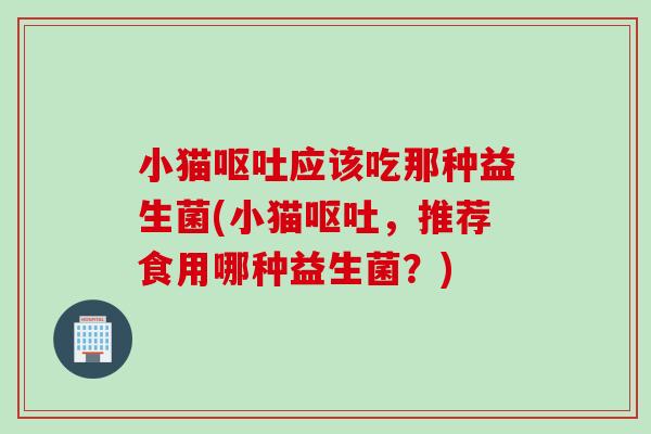 小猫呕吐应该吃那种益生菌(小猫呕吐，推荐食用哪种益生菌？)