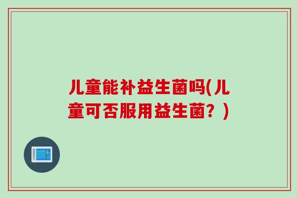 儿童能补益生菌吗(儿童可否服用益生菌？)