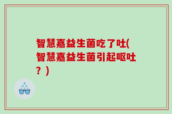 智慧嘉益生菌吃了吐(智慧嘉益生菌引起呕吐？)