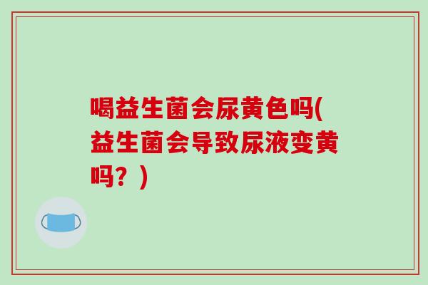 喝益生菌会尿黄色吗(益生菌会导致尿液变黄吗？)