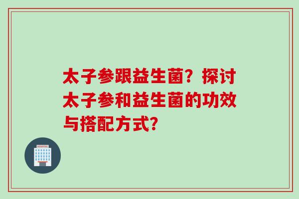 太子参跟益生菌？探讨太子参和益生菌的功效与搭配方式？