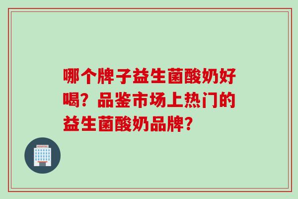 哪个牌子益生菌酸奶好喝？品鉴市场上热门的益生菌酸奶品牌？