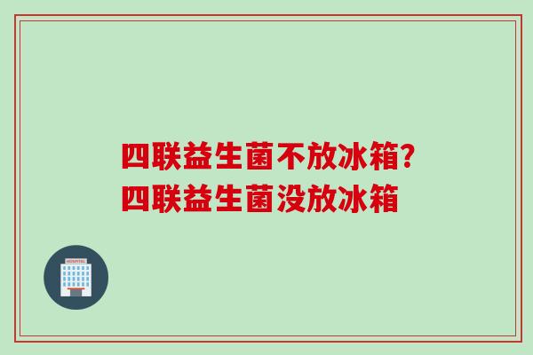 四联益生菌不放冰箱？四联益生菌没放冰箱