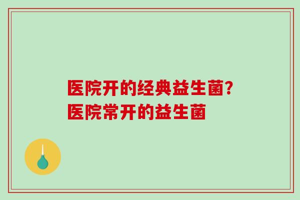 医院开的经典益生菌？医院常开的益生菌