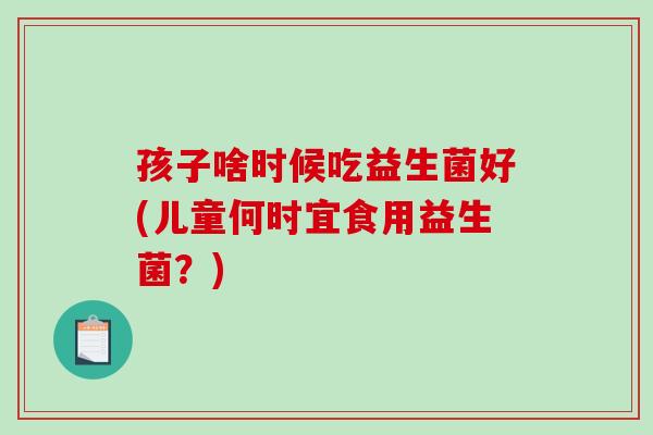 孩子啥时候吃益生菌好(儿童何时宜食用益生菌？)