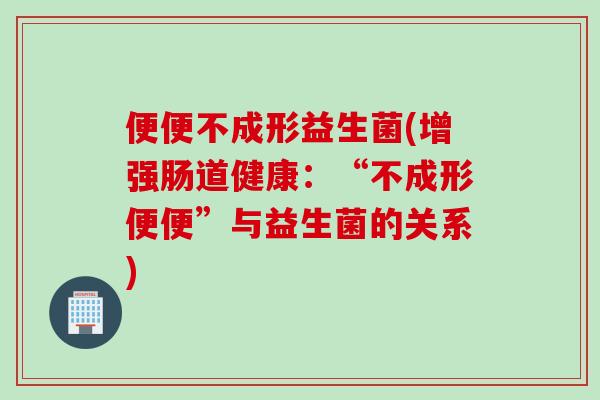 便便不成形益生菌(增强肠道健康：“不成形便便”与益生菌的关系)