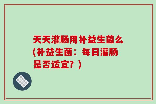 天天灌肠用补益生菌么(补益生菌：每日灌肠是否适宜？)