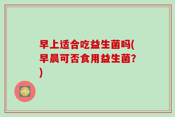 早上适合吃益生菌吗(早晨可否食用益生菌？)