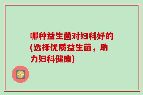 哪种益生菌对妇科好的(选择优质益生菌，助力妇科健康)