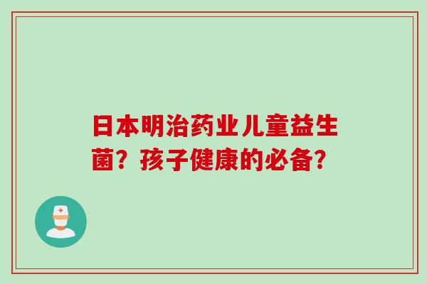 日本明治药业儿童益生菌？孩子健康的必备？
