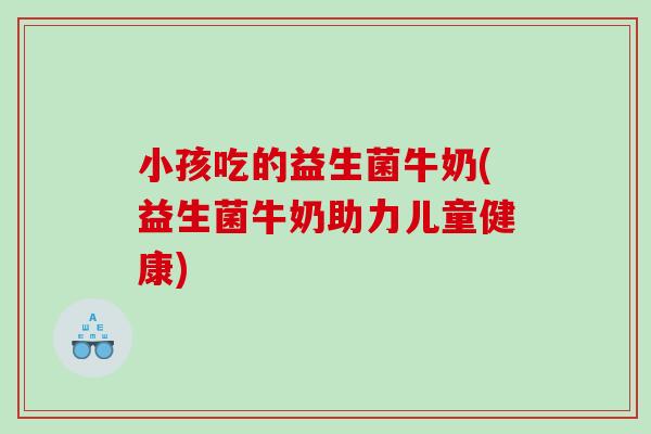 小孩吃的益生菌牛奶(益生菌牛奶助力儿童健康)
