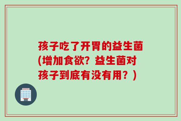 孩子吃了开胃的益生菌(增加食欲？益生菌对孩子到底有没有用？)