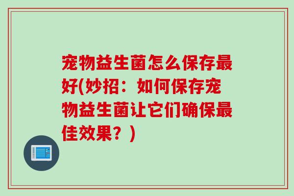 宠物益生菌怎么保存最好(妙招：如何保存宠物益生菌让它们确保最佳效果？)