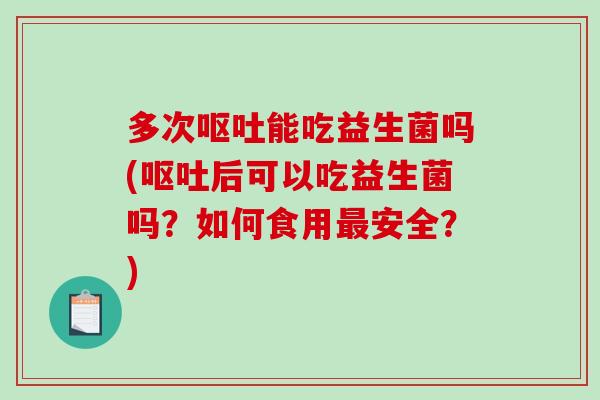 多次呕吐能吃益生菌吗(呕吐后可以吃益生菌吗？如何食用最安全？)