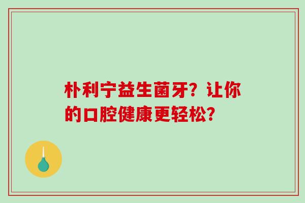 朴利宁益生菌牙？让你的口腔健康更轻松？