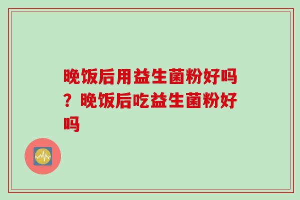 晚饭后用益生菌粉好吗?晚饭后吃益生菌粉好吗 晚饭后用益生菌粉好吗?晚饭后吃益生菌粉好吗