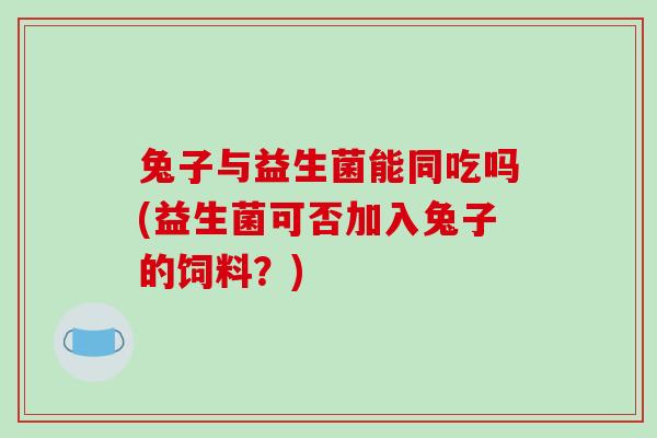 兔子与益生菌能同吃吗(益生菌可否加入兔子的饲料？)