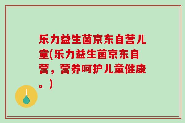 乐力益生菌京东自营儿童(乐力益生菌京东自营，营养呵护儿童健康。)