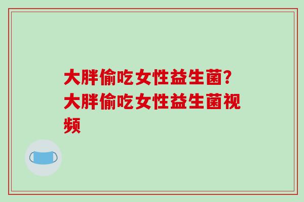 大胖偷吃女性益生菌?大胖偷吃女性益生菌视频 大胖偷吃女性益生菌?大胖偷吃女性益生菌视频