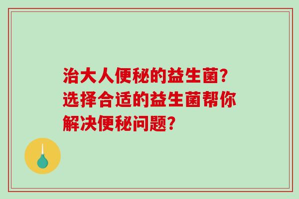 治大人便秘的益生菌？选择合适的益生菌帮你解决便秘问题？