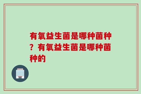 有氧益生菌是哪种菌种?有氧益生菌是哪种菌种的 有氧益生菌是哪种菌种?有氧益生菌是哪种菌种的