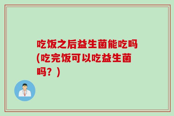 吃饭之后益生菌能吃吗(吃完饭可以吃益生菌吗？)