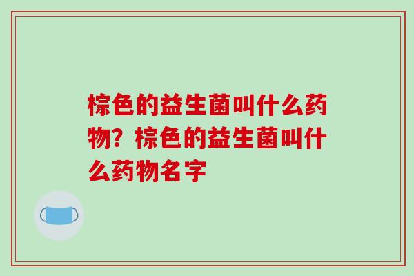 棕色的益生菌叫什么药物？棕色的益生菌叫什么药物名字