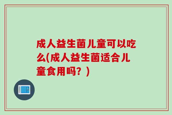 成人益生菌儿童可以吃么(成人益生菌适合儿童食用吗？)