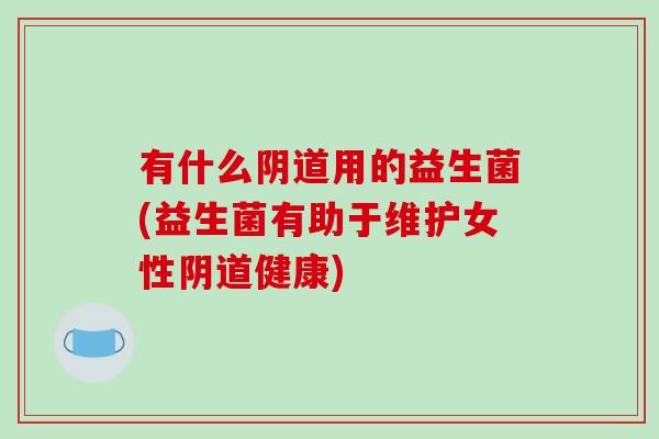 有什么阴道用的益生菌(益生菌有助于维护女性阴道健康)