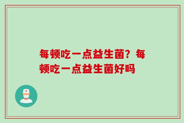 每顿吃一点益生菌？每顿吃一点益生菌好吗