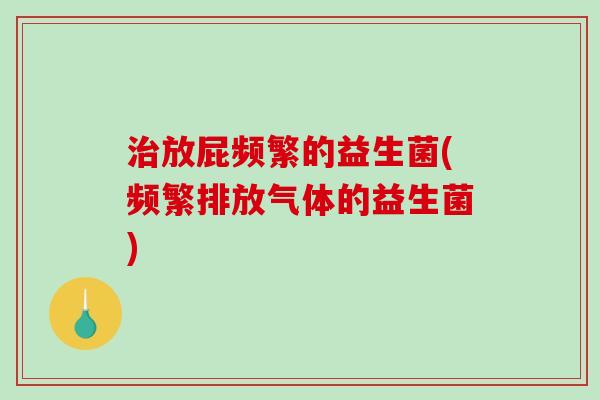治放屁频繁的益生菌(频繁排放气体的益生菌)