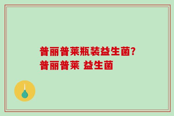 普丽普莱瓶装益生菌？普丽普莱 益生菌