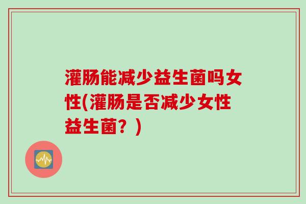 灌肠能减少益生菌吗女性(灌肠是否减少女性益生菌？)